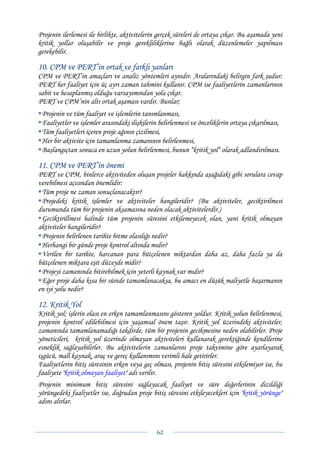 Projenin ilerlemesi ile birlikte, aktivitelerin gerçek süreleri de ortaya çıkar. Bu aşamada yeni
kritik yollar oluşabilir ve proje gerekliliklerine bağlı olarak düzenlemeler yapılması
gerekebilir.

10. CPM ve PERT’in ortak ve farklı yanları
CPM ve PERT’in amaçları ve analiz yöntemleri aynıdır. Aralarındaki belirgin fark şudur:
PERT her faaliyet için üç ayrı zaman tahmini kullanır. CPM ise faaliyetlerin zamanlarının
sabit ve hesaplanmış olduğu varsayımından yola çıkar.
PERT ve CPM’nin altı ortak aşaması vardır. Bunlar;
 Projenin ve tüm faaliyet ve işlemlerin tanımlanması,
 Faaliyetler ve işlemler arasındaki ilişkilerin belirlenmesi ve önceliklerin ortaya çıkarılması,
 Tüm faaliyetleri içeren proje ağının çizilmesi,
 Her bir aktivite için tamamlanma zamanının belirlenmesi,
 Başlangıçtan sonuca en uzun yolun belirlenmesi, bunun “kritik yol“ olarak adlandırılması.

11. CPM ve PERT’in önemi
PERT ve CPM, binlerce aktiviteden oluşan projeler hakkında aşağıdaki gibi sorulara cevap
verebilmesi açısından önemlidir:
 Tüm proje ne zaman sonuçlanacaktır?
 Projedeki kritik işlemler ve aktiviteler hangileridir? (Bu aktiviteler, geciktirilmesi
durumunda tüm bir projenin aksamasına neden olacak aktivitelerdir.)
 Geciktirillmesi halinde tüm projenin süresini etkilemeyecek olan, yani kritik olmayan
aktiviteler hangileridir?
 Projenin belirlenen tarihte bitme olasılığı nedir?
 Herhangi bir günde proje kontrol altında mıdır?
 Verilen bir tarihte, harcanan para bütçelenen miktardan daha az, daha fazla ya da
bütçelenen miktara eşit düzeyde midir?
 Projeyi zamanında bitirebilmek için yeterli kaynak var mıdır?
 Eğer proje daha kısa bir sürede tamamlanacaksa, bu amacı en düşük maliyetle başarmanın
en iyi yolu nedir?

12. Kritik Yol
Kritik yol; işlerin olası en erken tamamlanmasını gösteren yoldur. Kritik yolun belirlenmesi,
projenin kontrol edilebilmesi için yaşamsal önem taşır. Kritik yol üzerindeki aktiviteler,
zamanında tamamlanamadığı takdirde, tüm bir projenin gecikmesine neden olabilirler. Proje
yöneticileri, kritik yol üzerinde olmayan aktiviteleri kullanarak gerektiğinde kendilerine
esneklik sağlayabilirler. Bu aktivitelerin zamanlarını proje takvimine göre ayarlayarak
işgücü, malî kaynak, araç ve gereç kullanımını verimli hale getirirler.
Faaliyetlerin bitiş süresinin erken veya geç olması, projenin bitiş süresini etkilemiyor ise, bu
faaliyete "kritik olmayan faaliyet" adı verilir.
Projenin minimum bitiş süresini sağlayacak faaliyet ve süre değerlerinin dizildiği
yörüngedeki faaliyetler ise, doğrudan proje bitiş süresini etkileyecekleri için "kritik yörünge"
adını alırlar.



                                              62 
 
