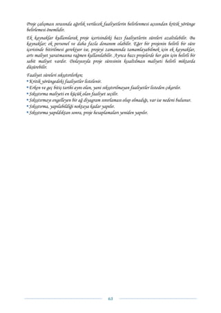 Proje çalışması sırasında ağırlık verilecek faaliyetlerin belirlenmesi açısından kritik yörünge
belirlemesi önemlidir.
Ek kaynaklar kullanılarak proje içerisindeki bazı faaliyetlerin süreleri azaltılabilir. Bu
kaynaklar; ek personel ve daha fazla donanım olabilir. Eğer bir projenin belirli bir süre
içerisinde bitirilmesi gerekiyor ise, projeyi zamanında tamamlayabilmek için ek kaynaklar,
artı maliyet yaratmasına rağmen kullanılabilir. Ayrıca bazı projelerde her gün için belirli bir
sabit maliyet vardır. Dolayısıyla proje süresinin kısaltılması maliyeti belirli miktarda
düşürebilir.
Faaliyet süreleri sıkıştırılırken;
 Kritik yörüngedeki faaliyetler listelenir.
 Erken ve geç bitiş tarihi aynı olan, yani sıkıştırılmayan faaliyetler listeden çıkarılır.
 Sıkıştırma maliyeti en küçük olan faaliyet seçilir.
 Sıkıştırmayı engelleyen bir ağ diyagram sınırlaması olup olmadığı, var ise nedeni bulunur.
 Sıkıştırma, yapılabildiği noktaya kadar yapılır.
 Sıkıştırma yapıldıktan sonra, proje hesaplamaları yeniden yapılır.




                                              63 
 
