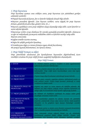 1. Proje başvurusu
Proje hazırlama aşaması sona erdikten sonra, proje başvurusu için yürütülmesi gereken
çalışmalar şunlardır:
• Projeyle başvurulacak kurum, fon ve kriterler hakkında detaylı bilgi edinilir.
• Başvuru prosedürü öğrenilir. (Son başvuru tarihleri, varsa değişik bir proje başvuru
formatı, gönderilecek adres/kişi, gönderi türü, vb...)
• Başvuru yapıldıktan sonra proje teklifinin ulaşıp ulaşmadığı takip edilir, seçim kriterleri ve
seçim takvimi öğrenilir.
• Başvuruya verilen cevap olumluysa bir sonraki aşamadaki prosedürü öğrenilir, olumsuzsa
ve eğer ret mektubunda yazmıyorsa reddedilme sebebi ve kriterleri nazikçe talep edilir.
Başvuru sonucunda;
• Sağlam temeller üzerine oturmuş,
• Doğru bir şekilde gerekçeleri konulmuş,
• Formülasyonu doğru ve istenen formata uygun olarak hazırlanmış,
Bir projeye kaynak bulunmaması, söz konusu olamaz.

2. Proje Teklif Formatı ve ekleri
Proje yönetiminde uluslararası fon kuruluşlarının başvuruları değerlendirmek üzere
istedikleri ortalama bir proje teklifi formatı aşağıdaki başlıklardan oluşmaktadır:
                                     Proje Teklif Formatı
1. TANIM                        Bu bölümde projenin gerekçesi, hedefleri ve proje uygulamasında
                                kullanılacak yöntemler belirtilecektir.
1.1. PROJENİN İSMİ              Proje için, projenin amacını kısa yolla aktaran net ve öz bir proje ismi
                                bulunmalıdır. Proje teklif metni hazırlandıktan sonra isme karar
                                verilmesi önerilir.
1.2. PROJE ALANI                Projenin hangi ülke/il/yerleşimde yürütüleceği burada belirtilir.
1.3. PROJE ÖZETİ                Projenin amacı, sonuçlar, uygulama adımları, kullanılacak araçlar ve
                                proje maliyeti yazılır. Projeyi hangi kurumun yürüteceği ve varsa
                                ortakların da isimleri verilir.
1.4. PROJENİN AMACI VE          Projenin ana amacı ve varsa amacın alt hedefleri aktarılır. Bu
HEDEFLERİ                       bölümde asıl odak noktası; projeyle ortaya çıkarılan hizmetlerin ne
                                olduğu değil, bu hizmetlerden hedef kesimin sağlayacağı faydadır.
1.5. PROJE GEREKÇESİ            Bu bölümde alt başlıkların yardımıyla bu projeye neden gerek
                                duyulduğu sorusunun cevabı verilir.
1.5.1. MEVCUT DURUM,            Proje tasarlanırken projenin bu alanda, konuda vb. yürütülen
İHTİYAÇLAR VE                   araştırma çalışmasında ortaya çıkan mevcut durum, hedef grupların
PROBLEMLER                      ihtiyaçları ve bu grupların karşı karşıya bulunduğu sorunlar
                                tanımlanır.
1.5.2. LİTERATÜR                İlgili alanda yurtiçi ve uluslar ararsı literatür taranarak literatürlerin
                                özeti ve önerilen projenin literatürdeki yeri belirtilir.
1.5.3. PROJEDEN                 Proje sonucunda ortaya çıkacak hizmet ya da ürünlerden
DOĞRUDAN YA DA                  faydalanacak grupların kimler olduğu belirtilir. (Kişiler, sivil
DOLAYLI YOLDAN FAYDA            kuruluşları, özel kurumlar, devlet kurumları, kadınlar, çocuklar,


                                                65 
 
