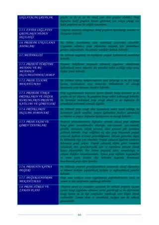 SAĞLAYACAK GRUPLAR       gençler ya da en az bir ortak yanı olan gruplar olabilir.) Proje
                         doğrudan hedef gruplara hizmet götürmek için ortaya çıktığı için
                         hedef grupların net bir şekilde tanımlanır.
1.5.3. FAYDA SAĞLAYAN    Yukarıda sıralamış olduğunuz hedef grupların karşılaştığı sorunlar ve
GRUPLARIN NEDEN          ihtiyaçları belirtilir.
SEÇİLDİĞİ
1.6. PROJEDE UYGULAMA    Bu bölüm, hazırlanmış olan mantıksal çerçeveden alınabilir.
ADIMLARI                 Uygulama adımları; proje çıktılarına ulaşmak için yürütülmesi
                         gereken çalışmalardır. Bu adımlar maddeler halinde belirtilir.
1.7. METODOLOJİ          Bu bölümde aşağıdaki alt-başlıklarla projede kullanılacak metodoloji
                         belirtilir.
1.7.1. PROJEYİ YÜRÜTME   Projenin hedeflerine ulaşmada izlenecek uygulama adımlarında
METODU VE BU             kullanılacak metot aktarılır. Bu metodun neden seçildiği sebep sonuç
METODUN                  ilişkisi içinde belirtilir.
SEÇİLMESİNDEKİ SEBEP
1.7.2. PROJE İZLEME      Bu bölümde izleme mekanizmasının nasıl işleyeceği ve bu işte hangi
MEKANİZMASI              kurum, kuruluşların veya üniversite bölümlerinin rol alacağı
                         konusunda proje önerenin önerileri belirtilir.
1.7.3. PROJEDE VARSA     Proje uygulamasında başvuran kurum dışında başka kurumlar ya da
ORTAKLARIN VE DİĞER      gruplar da yer alıyorsa, bu grupların hangi rolleri üstleneceği belirtilir.
KURUMLARIN PROJEYE       Bu kurumlar muhakkak proje ortağı olmak ya da doğrudan bir
KATILIMI VE GÖREVLERİ    sorumluluk üstlenmek zorunda değildir.
1.7.4. ORTAKLARIN        Bu bölümde proje ortağı olan kurumların neden tercih edildiği, bu
SEÇİLME SEBEPLERİ        kurumların güçlü tarafları, projeyi ilgilendiren faaliyet alanındaki
                         tecrübeleri ve projeye doğrudan katkılarının ne olacağı belirtilir.
1.7.5. PROJE EKİBİ VE    Projenin yürütülmesinden doğrudan sorumlu olacak proje ekibinin
GÖREV TANIMLARI          hangi görev unvanlarından oluştuğu, tam-zamanlı, yarı-zamanlı,
                         gönüllü, danışman, teknik personel, idari personel gibi ayrımlara
                         gidilerek belirtilir. Proje teklifinin eki olan proje bütçesinde projede
                         çalışacak kişilerin ücretleri gösterildiğinden, bütçede gösterilen ekiple
                         bu bölümdeki ekip aynı olmalıdır. Projede çalışacak kişilerin isimlerini
                         belirtmeye gerek yoktur. Projede çalışacak ekibin görev tanımları
                         çalışılacak süre, genel/periyodik işler ve raporlama yöntemi olarak
                         kısaca aktarılabilir. Her birinin projedeki işlevi, sorumluluğu ve
                         çalışma ilişkileri tanımlanmalıdır. Ayrıca proje ekibinin özgeçmişleri
                         ve varsa yayın listeleri ekte belirtilen özgeçmiş formatında
                         hazırlanarak proje ekine konulur.
1.7.6. PROJENİN KATMA    Bu bölümde; projenin gerçekleştirilmesi sonucunda ulusal ekonomiye
DEĞERİ                   ve bilimsel birikime yapılabilecek katkılar ve sağlanabilecek yararlar
                         belirtilir.
1.7.7. DEĞERLENDİRME     Proje sona erdikten sonra uygulanacak değerlendirmenin nasıl, ne
MEKANİZMASI              zaman ve kim tarafından yapılacağı belirtilir.
1.8. PROJE SÜRESİ VE      Projenin süresi ay cinsinden yazılarak bir tabloda projenin kaçıncı
ZAMAN PLANI              ayında hangi uygulama adımının yerine getirileceği ve bu aktivitenin
                         hangi kurum ya da kişi tarafından yapılacağı satır bilgisi olarak
                         verilmelidir. Zaman planı ve sorumluluk çizelgesi ayrı iki tabloda
                         gösterilebilir.



                                         66 
 