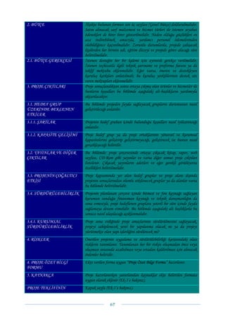 2. BÜTÇE                   İlişikte bulunan formun son üç sayfası (Genel Bütçe) doldurulmalıdır.
                           Satın alınacak sarf malzemesi ve hizmet türleri ile istenen seyahat
                           ödenekleri de birer birer gösterilmelidir. Neden olduğu güçlükleri en
                           aza indirebilmek amacıyla, yardımcı personel ödemelerinden
                           olabildiğince kaçınılmalıdır. Zorunlu durumlarda, projede çalışacak
                           kişilerden her birinin adı, eğitim düzeyi ve projede görev alacağı süre
                           belirtilmelidir.
2.1. BÜTÇE GEREKÇESİ       İstenen desteğin her bir kalemi için ayrıntılı gerekçe verilmelidir.
                           İstenen teçhizatla ilgili teknik şartname ve proforma fatura ya da
                           teklif mektubu eklenmelidir. Eğer varsa, öneren ve destekleyen
                           kuruluş katkıları anlatılmalı; bu kuruluş yetkililerinin destek söz
                           veren mektupları eklenmelidir.
3. PROJE ÇIKTILARI         Proje sonuçlandıktan sonra ortaya çıkmış olan ürünler ve hizmetler ile
                           bunların koşulları bu bölümde aşağıdaki alt-başlıkların yardımıyla
                           aktarılacaktır.
3.1. HEDEF GRUP            Bu bölümde projeden fayda sağlayacak grupların durumunun nasıl
ÜZERİNDE BEKLENEN          geliştirileceği anlatılır.
ETKİLER
3.1.1. ŞARTLAR             Projenin hedef grubun içinde bulunduğu koşulları nasıl iyileştireceği
                           anlatılır.
3.1.2. KAPASİTE GELİŞİMİ   Proje hedef grup ya da proje ortaklarının yönetsel ve kurumsal
                           kapasitelerini geliştirip geliştirmeyeceği, geliştirecek ise bunun nasıl
                           gerçekleşeceği belirtilir.
3.2. YAYINLAR VE DİĞER     Bu bölümde; proje çerçevesinde ortaya çıkacak kitap, rapor, web
ÇIKTILAR                   sayfası, CD-Rom gibi yayınlar ve varsa diğer somut proje çıktıları
                           listelenir. Çıkacak yayınların adetleri ve eğer gerekli görülüyorsa
                           özellikleri belirtilmelidir.
3.3. PROJENİN ÇOĞALTICI    Proje kapsamında yer alan hedef gruplar ve proje alanı dışında
ETKİSİ                     projenin sonuçlarından olumlu etkilenecek gruplar ya da alanlar varsa
                           bu bölümde belirtilmelidir.
3.4. SÜRDÜRÜLEBİLİRLİK     Projenin planlanan çerçeve içinde bitmesi ve fon kaynağı sağlayan
                           kurumun sunduğu finansman kaynağı ve teknik danışmanlığın da
                           sona ermesiyle, proje hedeflenen gruplara yeterli bir süre içinde fayda
                           sağlamaya devam etmelidir. Bu bölümde aşağıdaki alt başlıklarla bu
                           sonuca nasıl ulaşılacağı açıklanmalıdır.
3.4.1. KURUMSAL            Proje sona erdiğinde proje amaçlarının sürdürülmesini sağlayacak,
SÜRDÜRÜLEBİLİRLİK          projeyi sahiplenecek yerel bir yapılanma olacak mı ya da projeyi
                           yürütmekte olan yapı işlerliğini sürdürecek mi?
4. RİSKLER                 Önerilen projenin uygulama ve sürdürülebilirliği karşısındaki olası
                           risklerin tanımlanır. Tanımlanan her bir riskin oluşmadan önce veya
                           oluşması sırasında azaltılması veya ortadan kaldırılması için alınacak
                           önlemler belirtilir.
4. PROJE ÖZET BİLGİ        Ekte verilen forma uygun “Proje Özet Bilgi Formu” hazırlanır.
FORMU
5. KAYNAKÇA                Proje hazırlanırken yararlanılan kaynaklar ekte belirtilen formata
                           uygun olarak eklenir (Ek-3’e bakınız).
PROJE TEKLİFİNİN           Kapak sayfa (Ek-1’e bakınız).


                                           67 
 