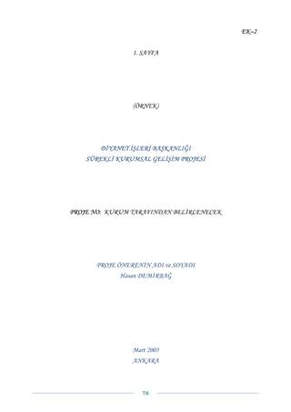 EK–2


                1. SAYFA




                (ÖRNEK)




       DİYANET İŞLERİ BAŞKANLIĞI
    SÜREKLİ KURUMSAL GELİŞİM PROJESİ




PROJE NO: KURUM TARAFINDAN BELİRLENECEK




      PROJE ÖNERENİN ADI ve SOYADI
             Hasan DEMİRBAĞ




                Mart 2005
                ANKARA



                   70 
 