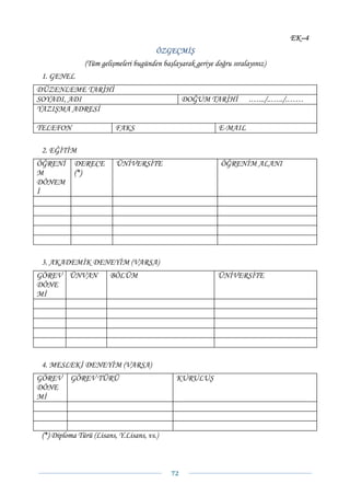 EK–4
                                        ÖZGEÇMİŞ
               (Tüm gelişmeleri bugünden başlayarak geriye doğru sıralayınız)
 1. GENEL
DÜZENLEME TARİHİ
SOYADI, ADI                                       DOĞUM TARİHİ         .….../..…../.……
YAZIŞMA ADRESİ

TELEFON                   FAKS                              E-MAIL

 2. EĞİTİM
ÖĞRENİ      DERECE        ÜNİVERSİTE                         ÖĞRENİM ALANI
M           (*)
DÖNEM
İ




 3. AKADEMİK DENEYİM (VARSA)
GÖREV ÜNVAN             BÖLÜM                               ÜNİVERSİTE
DÖNE
Mİ




 4. MESLEKİ DENEYİM (VARSA)
GÖREV     GÖREV TÜRÜ                          KURULUŞ
DÖNE
Mİ



 (*) Diploma Türü (Lisans, Y.Lisans, vs.)



                                            72 
 