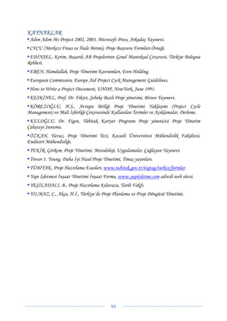 KAYNAKLAR
 Adım Adım Ms Project 2002, 2003, Microsoft Press, Arkadaş Yayınevi.
 CFCU (Merkezi Finas ve İhale Birimi), Proje Başvuru Formları Örneği.
 EDİNSEL, Kerim, Başarılı AB Projelerinin Genel Mantıksal Çerçevesi, Türkiye Bologna
Rehberi.
 EREN, Hamdullah, Proje Yönetimi Kavramları, Eren Holding,
 European Cammission, Europe Aid Project Cyck Manogement Guidelines.
 How to Write a Project Document, UNDP, NewYork, June 1991.
 KESKİNEL, Prof. Dr. Fikret, Şebeke Bazlı Proje yönetimi, Birsen Yayınevi.
 KÖREZOĞLU, H.S., Avrupa Birliği Proje Yönetimi Yaklaşımı (Project Cycle
Management) ve Mali İşbirliği Çerçevesinde Kullanılan Terimler ve Açıklamalar, Derleme.
 KULOĞLU, Dr. Figen, Tübitak Kariyer Programı Proje yöneticisi Proje Yönetim
Çalıştayı Sunumu.
 ÖZKAN, Yavuz, Proje Yönetimi Tezi, Kocaeli Üniversitesi Mühendislik Fakültesi,
Endüstri Mühendisliği.
 TEKİR, Görkem, Proje Yönetimi, Metodoloji, Uygulamalar, Çağlayan Yayınevi.
 Trevor 1. Young, Daha İyi Nasıl Proje Yönetimi, Timaş yayınları.
 TÜBİTAK, Proje Hazırlama Esasları, www.tubitak.gov.tr/togtag/turkce/formlar.
 Yapı İşletmesi İnşaat Yönetimi İnşaat Formu, www.yapiisletme.com adresli web sitesi.
 YEŞİLADALI, B., Proje Hazırlama Kılavuzu, Tarih Vakfı.
 YILMAZ, C., Akça, H.İ., Türkiye’de Proje Planlama ve Proje Döngüsü Yönetimi.




                                           83 
 