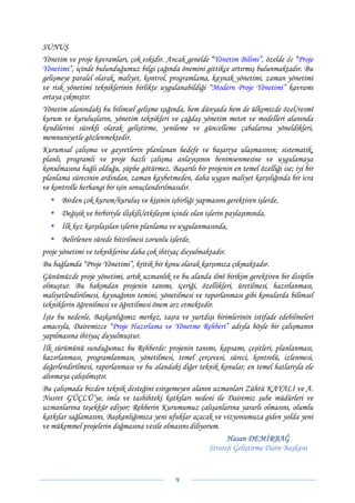 SUNUŞ
Yönetim ve proje kavramları, çok eskidir. Ancak genelde “Yönetim Bilimi”, özelde de “Proje
Yönetimi”, içinde bulunduğumuz bilgi çağında önemini gittikçe artırmış bulunmaktadır. Bu
gelişmeye paralel olarak, maliyet, kontrol, programlama, kaynak yönetimi, zaman yönetimi
ve risk yönetimi tekniklerinin birlikte uygulanabildiği “Modern Proje Yönetimi” kavramı
ortaya çıkmıştır.
Yönetim alanındaki bu bilimsel gelişme ışığında, hem dünyada hem de ülkemizde özel/resmî
kurum ve kuruluşların, yönetim teknikleri ve çağdaş yönetim metot ve modelleri alanında
kendilerini sürekli olarak geliştirme, yenileme ve güncelleme çabalarına yöneldikleri,
memnuniyetle gözlenmektedir.
Kurumsal çalışma ve gayretlerin planlanan hedefe ve başarıya ulaşmasının; sistematik,
planlı, programlı ve proje bazlı çalışma anlayışının benimsenmesine ve uygulamaya
konulmasına bağlı olduğu, şüphe götürmez. Başarılı bir projenin en temel özelliği ise; iyi bir
planlama sürecinin ardından, zaman kaybetmeden, daha uygun maliyet karşılığında bir icra
ve kontrolle herhangi bir işin sonuçlandırılmasıdır.
      Birden çok kurum/kuruluş ve kişinin işbirliği yapmasını gerektiren işlerde,
      Değişik ve birbiriyle ilişkili/etkileşim içinde olan işlerin paylaşımında,
      İlk kez karşılaşılan işlerin planlama ve uygulanmasında,
       Belirlenen sürede bitirilmesi zorunlu işlerde,
proje yönetimi ve tekniklerine daha çok ihtiyaç duyulmaktadır.
Bu bağlamda “Proje Yönetimi”, kritik bir konu olarak karşımıza çıkmaktadır.
Günümüzde proje yönetimi, artık uzmanlık ve bu alanda ilmî birikim gerektiren bir disiplin
olmuştur. Bu bakımdan projenin tanımı, içeriği, özellikleri, üretilmesi, hazırlanması,
maliyetlendirilmesi, kaynağının temini, yönetilmesi ve raporlanması gibi konularda bilimsel
tekniklerin öğrenilmesi ve öğretilmesi önem arz etmektedir.
İşte bu nedenle, Başkanlığımız merkez, taşra ve yurtdışı birimlerinin istifade edebilmeleri
amacıyla, Dairemizce “Proje Hazırlama ve Yönetme Rehberi” adıyla böyle bir çalışmanın
yapılmasına ihtiyaç duyulmuştur.
İlk sürümünü sunduğumuz bu Rehberde: projenin tanımı, kapsamı, çeşitleri, planlanması,
hazırlanması, programlanması, yönetilmesi, temel çerçevesi, süreci, kontrolü, izlenmesi,
değerlendirilmesi, raporlanması ve bu alandaki diğer teknik konular, en temel hatlarıyla ele
alınmaya çalışılmıştır.
Bu çalışmada bizden teknik desteğini esirgemeyen alanın uzmanları Zühtü KAYALI ve A.
Nusret GÜÇLÜ’ye, imla ve tashihteki katkıları nedeni ile Dairemiz şube müdürleri ve
uzmanlarına teşekkür ediyor; Rehberin Kurumumuz çalışanlarına yararlı olmasını, olumlu
katkılar sağlamasını, Başkanlığımıza yeni ufuklar açacak ve vizyonumuza giden yolda yeni
ve mükemmel projelerin doğmasına vesile olmasını diliyorum.
                                                               Hasan DEMİRBAĞ
                                                         Strateji Geliştirme Daire Başkanı


                                               9 
 