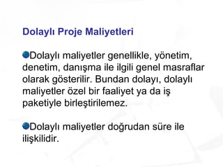 Dolaylı Proje Maliyetleri
Dolaylı maliyetler genellikle, yönetim,
denetim, danışma ile ilgili genel masraflar
olarak gösterilir. Bundan dolayı, dolaylı
maliyetler özel bir faaliyet ya da iş
paketiyle birleştirilemez.
Dolaylı maliyetler doğrudan süre ile
ilişkilidir.
 