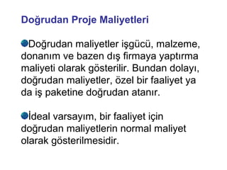 Doğrudan Proje Maliyetleri
Doğrudan maliyetler işgücü, malzeme,
donanım ve bazen dış firmaya yaptırma
maliyeti olarak gösterilir. Bundan dolayı,
doğrudan maliyetler, özel bir faaliyet ya
da iş paketine doğrudan atanır.
İdeal varsayım, bir faaliyet için
doğrudan maliyetlerin normal maliyet
olarak gösterilmesidir.
 