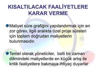 KISALTILACAK FAALİYETLERE
KARAR VERME
Maliyet süre grafiğini yapılandırmak için en
zor görev, ilgili aralıkta özel proje süreleri
için toplam doğrudan maliyetlerin
bulunmasıdır.
Temel olarak yöneticiler, belli bir zaman
dilimindeki maliyetlerde en küçük artış ile
kritik faaliyetlere bakmaya ihtiyaç duyarlar
 