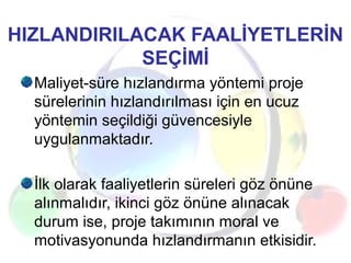 HIZLANDIRILACAK FAALİYETLERİN
SEÇİMİ
Maliyet-süre hızlandırma yöntemi proje
sürelerinin hızlandırılması için en ucuz
yöntemin seçildiği güvencesiyle
uygulanmaktadır.
İlk olarak faaliyetlerin süreleri göz önüne
alınmalıdır, ikinci göz önüne alınacak
durum ise, proje takımının moral ve
motivasyonunda hızlandırmanın etkisidir.
 