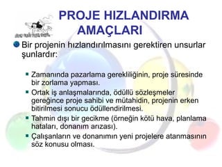 PROJE HIZLANDIRMA
AMAÇLARI
Bir projenin hızlandırılmasını gerektiren unsurlar
şunlardır:
Zamanında pazarlama gerekliliğinin, proje süresinde
bir zorlama yapması.
Ortak iş anlaşmalarında, ödüllü sözleşmeler
gereğince proje sahibi ve mütahidin, projenin erken
bitirilmesi sonucu ödüllendirilmesi.
Tahmin dışı bir gecikme (örneğin kötü hava, planlama
hataları, donanım arızası).
Çalışanların ve donanımın yeni projelere atanmasının
söz konusu olması.
 