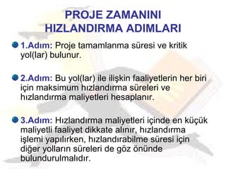 PROJE ZAMANINI
HIZLANDIRMA ADIMLARI
1.Adım: Proje tamamlanma süresi ve kritik
yol(lar) bulunur.
2.Adım: Bu yol(lar) ile ilişkin faaliyetlerin her biri
için maksimum hızlandırma süreleri ve
hızlandırma maliyetleri hesaplanır.
3.Adım: Hızlandırma maliyetleri içinde en küçük
maliyetli faaliyet dikkate alınır, hızlandırma
işlemi yapılırken, hızlandırabilme süresi için
diğer yolların süreleri de göz önünde
bulundurulmalıdır.
 