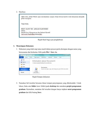 2. Hasilnya
Rajah Hasil bagi ayat penghabisan
I. Menyimpan Dokumen
1. Dokumen yang telah siap (atau masih dalam proses) perlu disimpan dengan nama yang
bersesuaian dan berkaitan. Klik pada File > Save As.
Rajah Simpan dokumen
2. Namakan fail tersebut bersama lokasi tempat penyimpanan yang dikehendaki. Untuk
lokasi, buka satu folder (new folder) pada desktop dan namakan projek pengesanan
graduan. Kemudian, namakan fail tersebut dengan hanya taipkan surat pengesanan
graduan dan klik butang Save.
 