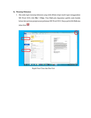 K. Menutup Dokumen
1. Jika anda ingin menutup dokumen yang telah dibuka tetapi masih ingin menggunakan
MS Word 2010, klik File > Close. Fitur Exit pula digunakan apabila anda hendak
keluar dari perisian pemprosesan perkataan MS Word 2010. Hanya perlu klik Exit atau
tekan ikon
Rajah Fitur Close dan fitur Exit
 