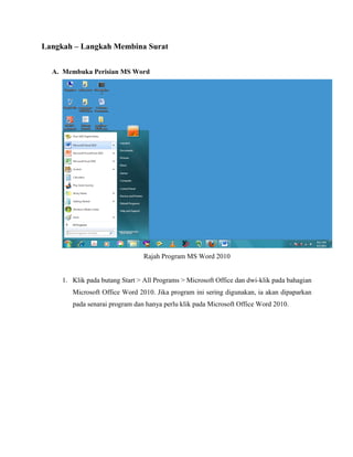 Langkah – Langkah Membina Surat
A. Membuka Perisian MS Word
Rajah Program MS Word 2010
1. Klik pada butang Start > All Programs > Microsoft Office dan dwi-klik pada bahagian
Microsoft Office Word 2010. Jika program ini sering digunakan, ia akan dipaparkan
pada senarai program dan hanya perlu klik pada Microsoft Office Word 2010.
 