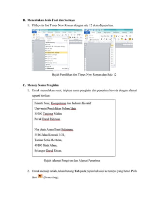 B. Menentukan Jenis Font dan Saiznya
1. Pilih jenis fon Times New Roman dengan saiz 12 akan dipaparkan.
Rajah Pemilihan fon Times New Roman dan Saiz 12
C. Menaip Nama Pengirim
1. Untuk memulakan surat, taipkan nama pengirim dan penerima beserta dengan alamat
seperti berikut:
Rajah Alamat Pengirim dan Alamat Penerima
2. Untuk menaip tarikh, tekan butang Tab pada papan kekunci ke tempat yang betul. Pilih
ikon (formatting).
 