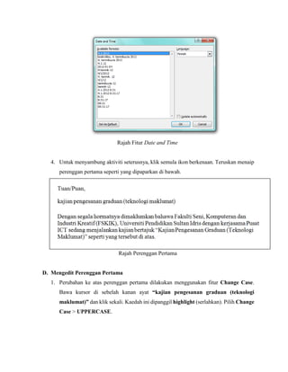 Rajah Fitur Date and Time
4. Untuk menyambung aktiviti seterusnya, klik semula ikon berkenaan. Teruskan menaip
perenggan pertama seperti yang dipaparkan di bawah.
Rajah Perenggan Pertama
D. Mengedit Perenggan Pertama
1. Perubahan ke atas perenggan pertama dilakukan menggunakan fitur Change Case.
Bawa kursor di sebelah kanan ayat “kajian pengesanan graduan (teknologi
maklumat)” dan klik sekali. Kaedah ini dipanggil highlight (serlahkan). Pilih Change
Case > UPPERCASE.
 