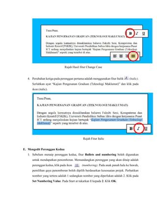Rajah Hasil fitur Change Case
4. Perubahan ketiga pada perenggan pertama adalah menggunakan fitur Italik (italic).
Serlahkan ayat “Kajian Pengesanan Graduan (Teknologi Maklumat)” dan klik pada
ikon (italic).
Rajah Fitur Italic
E. Mengedit Perenggan Kedua
1. Sebelum menaip perenggan kedua, fitur Bullets and numbering boleh digunakan
untuk mendapatkan penomboran. Memandangkan perenggan yang akan ditaip adalah
perenggan kedua, klik pada ikon (numbering). Pada anak panah hala ke bawah,
pemilihan gaya penomboran boleh dipilih berdasarkan kesesuaian projek. Perhatikan
nombor yang tertera adalah 1 sedangkan nombor yang diperlukan adalah 2. Klik pada
Set Numbering Value. Pada Start at tukarkan 1 kepada 2. Klik OK.
 