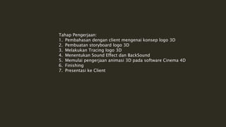 Tahap Pengerjaan:
1. Pembahasan dengan client mengenai konsep logo 3D
2. Pembuatan storyboard logo 3D
3. Melakukan Tracing logo 3D
4. Menentukan Sound Effect dan BackSound
5. Memulai pengerjaan animasi 3D pada software Cinema 4D
6. Finishing
7. Presentasi ke Client