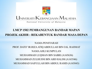 LMCP 1502 PEMBANGUNAN BANDAR MAPAN
PROJEK AKHIR : REKABENTUK BANDAR MASA DEPAN
NAMA PENSYARAH
PROF. DATO’ IR.RIZAATIQ ABDULLAH BIN O.K. RAHMAT
NAMAAHLI KUMPULAN
MUHAMMAD LUQMAN BIN SABRI (A165636)
MUHAMMAD ZULHUSNI BIN ABD HALIM (A163546)
MUHAMMAD SAIFULLAH BIN ABDUL RASID (A165843)
 