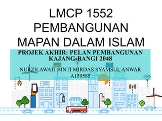 LMCP 1552
PEMBANGUNAN
MAPAN DALAM ISLAM
PROJEK AKHIR: PELAN PEMBANGUNAN
KAJANG-BANGI 2048
NURZILAWATI BINTI MIRDAS SYAMSUL ANWAR
A159585
 