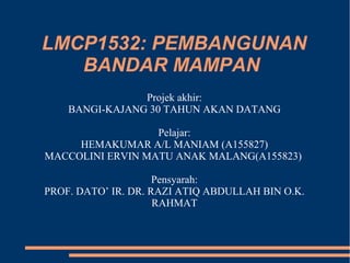 LMCP1532: PEMBANGUNAN
BANDAR MAMPAN
Projek akhir:
BANGI-KAJANG 30 TAHUN AKAN DATANG
Pelajar:
HEMAKUMAR A/L MANIAM (A155827)
MACCOLINI ERVIN MATU ANAK MALANG(A155823)
Pensyarah:
PROF. DATO’ IR. DR. RAZI ATIQ ABDULLAH BIN O.K.
RAHMAT
 