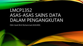 LMCP1352
ASAS-ASAS SAINS DATA
DALAM PENGANGKUTAN
Oleh: Izzati Binti Muhammad (A161404)
 