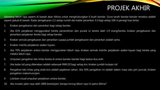 PROJEK AKHIR
Sebatang lebuh raya seperti di bawah akan dibina untuk menghubungkan 6 buah bandar. Guna tanah bandar-bandar tersebut adalah
seperti jadual di bawah. Kadar pengeluaran 2.2 setiap rumah dan kadar penarikan 3.3 bagi setiap 100 m.persegi luas lantai.
1. Kirakan pengeluaran dan penarikan bagi setiap bandar.
2. Jika 65% perjalanan menggunakan kereta persendirian dan purata isi kereta ialah 1.9 orang/kereta, kirakan pengeluaran dan
penarikan perjalanan kereta bagi setiap bandar.
3. Kirakan semula pengeluaran dan penarikan supaya jumlah pengeluaran dan penarikan adalah sama.
4. Kirakan matriks perjalanan asalan-tujuan.
5. Jika 70% perjalanan antara bandar menggunakan lebuh raya, kirakan semula matriks perjalanan asalan-tujuan bagi kereta yang
melalui lebuh raya.
6. Umpukan pengaliran lalu lintas kereta di antara bandar-bandar bagi kedua-dua arah.
7. Jika kadar tol yang dikenakan adalah sebanyak RM0.20 bagi setiap km, kirakan jumlah kutipan tol.
8. Pengaliran lalu lintas yang anda kira adalah pejalanan sehari. Jika 30% pengaliran ini adalah dalam masa satu jam puncak, kirakan
pengaliran maksimum/jam.
9. Lukiskan visual umpukan perjalanan antara bandar.
10. Jika muatan jalan raya ialah 1800 kereta/jam, berapa lorong lebuh raya ini patut dibina?
 