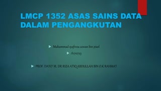 LMCP 1352 ASAS SAINS DATA
DALAM PENGANGKUTAN
 Muhammad syafreza azwan bin pisol
 A170723
 PROF. DATO’ IR. DR RIZA ATIQ ABDULLAH BIN O.K RAHMAT
 