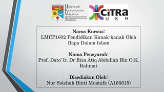 Nama Kursus:
LMCP1602 Pendidikan Kanak-kanak Oleh
Bapa Dalam Islam
Nama Pensyarah:
Prof. Dato’ Ir. Dr Riza Atiq Abdullah Bin O.K.
Rahmat
Disediakan Oleh:
Nur Solehah Binti Mustafa (A166615)
 