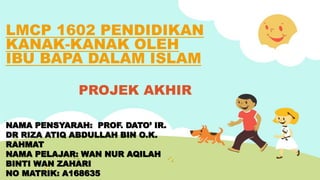 LMCP 1602 PENDIDIKAN
KANAK-KANAK OLEH
IBU BAPA DALAM ISLAM
PROJEK AKHIR
NAMA PENSYARAH: PROF. DATO’ IR.
DR RIZA ATIQ ABDULLAH BIN O.K.
RAHMAT
NAMA PELAJAR: WAN NUR AQILAH
BINTI WAN ZAHARI
NO MATRIK: A168635
 