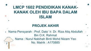 LMCP 1602 PENDIDIKAN KANAK-
KANAK OLEH IBU BAPA DALAM
ISLAM
PROJEK AKHIR
Nama Pensyarah : Prof. Dato’ Ir. Dr. Riza Atiq Abdullah
Bin O.K. Rahmat
Nama : Nurul Nabihah Binti Mohd Nizam Yeo
No. Matrik : A170885
 