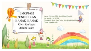 LMCP1602
PENDIDIKAN
KANAK-KANAK
Oleh ibu bapa
dalam islam
Nama : Siti Norafifah Binti Mohd Zawahir
No. Matrik : A170538
Pensyarah : Prof. Dato’ Ir Dr. Riza Atiq Abdullah Bin
Orang Kaya Rahmat
 