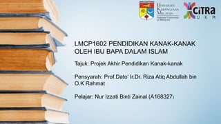 LMCP1602 PENDIDIKAN KANAK-KANAK
OLEH IBU BAPA DALAM ISLAM
Tajuk: Projek Akhir Pendidikan Kanak-kanak
Pensyarah: Prof.Dato’ Ir.Dr. Riza Atiq Abdullah bin
O.K Rahmat
Pelajar: Nur Izzati Binti Zainal (A168327)
 