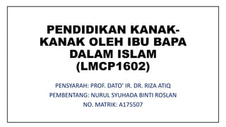 PENDIDIKAN KANAK-
KANAK OLEH IBU BAPA
DALAM ISLAM
(LMCP1602)
PENSYARAH: PROF. DATO’ IR. DR. RIZA ATIQ
PEMBENTANG: NURUL SYUHADA BINTI ROSLAN
NO. MATRIK: A175507
 