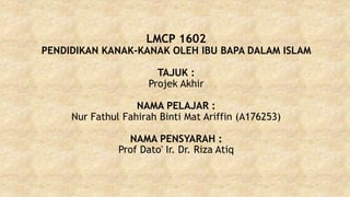 LMCP 1602
PENDIDIKAN KANAK-KANAK OLEH IBU BAPA DALAM ISLAM
TAJUK :
Projek Akhir
NAMA PELAJAR :
Nur Fathul Fahirah Binti Mat Ariffin (A176253)
NAMA PENSYARAH :
Prof Dato' Ir. Dr. Riza Atiq
 