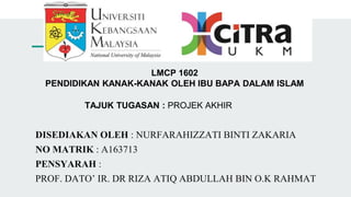 LMCP 1602
PENDIDIKAN KANAK-KANAK OLEH IBU BAPA DALAM ISLAM
TAJUK TUGASAN : PROJEK AKHIR
DISEDIAKAN OLEH : NURFARAHIZZATI BINTI ZAKARIA
NO MATRIK : A163713
PENSYARAH :
PROF. DATO’ IR. DR RIZA ATIQ ABDULLAH BIN O.K RAHMAT
 