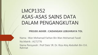 LMCP1352
ASAS-ASAS SAINS DATA
DALAM PENGANGKUTAN
PROJEK AKHIR : CADANGAN LEBUHRAYA TOL
Nama : Wan Mohamad Farhan Bin Wan Mohamad Fazali
No.Matrik : A171776
Nama Pensyarah : Prof Dato’ IR. Dr. Riza Atiq Abdullah Bin O.K.
Rahmat
 