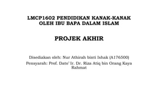 LMCP1602 PENDIDIKAN KANAK-KANAK
OLEH IBU BAPA DALAM ISLAM
PROJEK AKHIR
Disediakan oleh: Nur Athirah binti Ishak (A176500)
Pensyarah: Prof. Dato’ Ir. Dr. Riza Atiq bin Orang Kaya
Rahmat
 