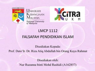 LMCP 1112
FALSAFAH PENDIDIKAN ISLAM
Disediakan Kepada:
Prof. Dato’Ir. Dr. Riza Atiq Abdullah bin Orang Kaya Rahmat
Disediakan oleh:
Nur Ruzanna binti Mohd Rashidi (A162857)
 
