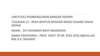 LMCP1532 PEMBANGUNAN BANDAR MAPAN
TUGASAN 12 : REKA BENTUK BANDAR BANGI-KAJANG MASA
DEPAN
NAMA : SITI RAHIMAH BINTI MASNOON
NAMA PENSYARAH : PROF. DATO’ IR DR. RIZA ATIQ ABDULLAH
BIN O.K. RAHMAT
 