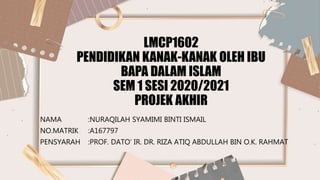 LMCP1602
PENDIDIKAN KANAK-KANAK OLEH IBU
BAPA DALAM ISLAM
SEM 1 SESI 2020/2021
PROJEK AKHIR
NAMA :NURAQILAH SYAMIMI BINTI ISMAIL
NO.MATRIK :A167797
PENSYARAH :PROF. DATO’ IR. DR. RIZA ATIQ ABDULLAH BIN O.K. RAHMAT
 