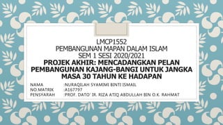 LMCP1552
PEMBANGUNAN MAPAN DALAM ISLAM
SEM 1 SESI 2020/2021
PROJEK AKHIR: MENCADANGKAN PELAN
PEMBANGUNAN KAJANG-BANGI UNTUK JANGKA
MASA 30 TAHUN KE HADAPAN
NAMA :NURAQILAH SYAMIMI BINTI ISMAIL
NO.MATRIK :A167797
PENSYARAH :PROF. DATO’ IR. RIZA ATIQ ABDULLAH BIN O.K. RAHMAT
 