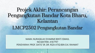 Projek Akhir: Perancangan
Pengangkutan Bandar Kota Bharu,
Kelantan
NAMA: NURAQILAH SYAMIMI BINTI ISMAIL
NO.MATRIK: A167797
PENSYARAH: PROF. DATO’ IR. DR. RIZA ATIQ BIN O.K. RAHMAT
LMCP2502 Pengangkutan Bandar
 