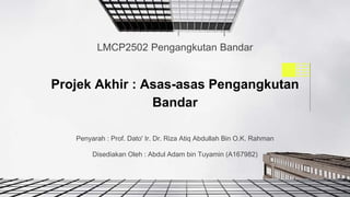 Penyarah : Prof. Dato' Ir. Dr. Riza Atiq Abdullah Bin O.K. Rahman
Disediakan Oleh : Abdul Adam bin Tuyamin (A167982)
Projek Akhir : Asas-asas Pengangkutan
Bandar
LMCP2502 Pengangkutan Bandar
 