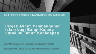 LMCP 1522: PEMBANGUNAN MAPAN DALAM ISLAM
Projek Akhir: Pembangunan
Islam bagi Bangi-Kajang
untuk 30 Tahun Kehadapan
Nama: Mohamad Akram Muaaz Bin Mohd Zari (A169579)
Pensyarah: Prof. Dato’ Ir. Dr. Riza Atiq Abdullah bin O.K. Rahmat
 