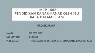 LMCP 1602
PENDIDIKAN KANAK-KANAK OLEH IBU
BAPA DALAM ISLAM
PROJEK AKHIR
NAMA : NG SZE JING
NO MATRIKS : A170437
PENSYARAH : PROF. DATO' IR. DR. RIZA ATIQ BIN ORANG KAYA RAHMAT
 
