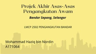 Projek Akhir Asas-Asas
Pengangkutan Awam
Mohammad Haziq bin Nordin
A171064
Bandar Sepang, Selangor
LMCP 2502 PENGANGKUTAN BANDAR
 