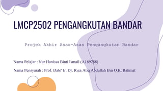 LMCP2502 PENGANGKUTAN BANDAR
Nama Pelajar : Nur Hanissa Binti Ismail (A169288)
Nama Pensyarah : Prof. Dato' Ir. Dr. Riza Atiq Abdullah Bin O.K. Rahmat
Projek Akhir Asas-Asas Pengangkutan Bandar
 