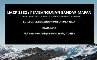 LMCP 1532 : PEMBANGUNAN BANDAR MAPAN
PENSYARAH: PROF. DATO' IR. DR RIZA ATIQ ABDULLAH BIN O.K. RAHMAT
BAHAGIAN 12: REKABENTUK BANDAR MASA DEPAN
PROJEK AKHIR
Muhamad Noor Shafiq Bin Mohd Salleh / A163898
 
