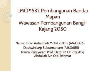 LMCP1532 Pembangunan Bandar
Mapan
Wawasan Pembangunan Bangi-
Kajang 2050
Nama: Intan Aisha Binti Mohd Zulkifli (A160036)
Dashwini a/p Subramaniam (A160685)
Nama Pensyarah: Prof. Dato' IR. Dr Riza Atiq
Abdullah Bin O.K. Rahmat
 